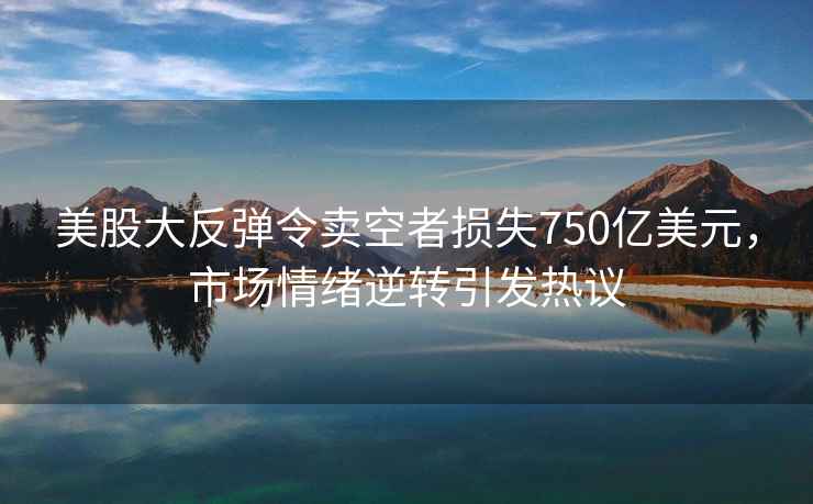 美股大反彈令賣空者損失750億美元，市場情緒逆轉引發熱議