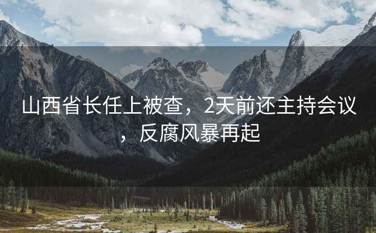 山西省長任上被查，2天前還主持會議，反腐風暴再起