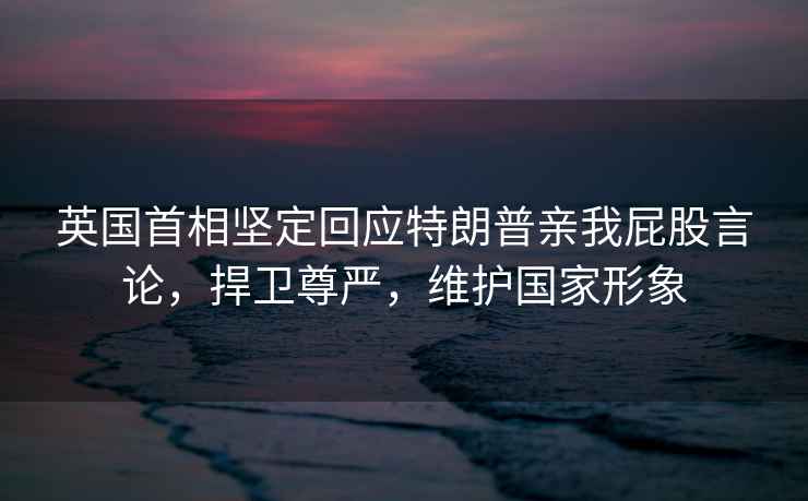 英國首相堅(jiān)定回應(yīng)特朗普親我屁股言論，捍衛(wèi)尊嚴(yán)，維護(hù)國家形象