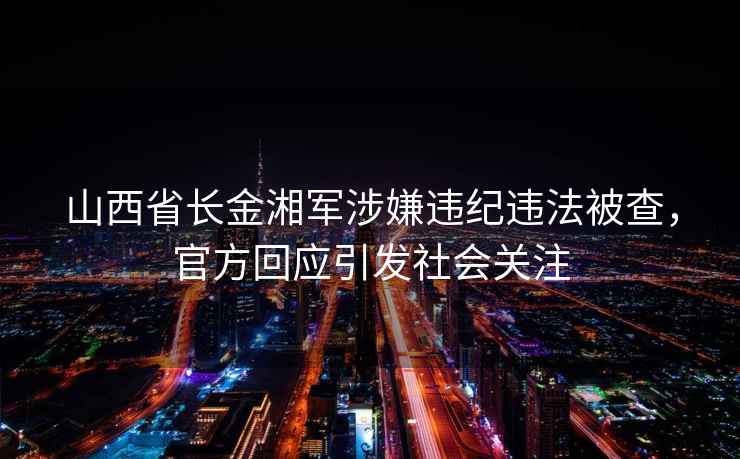 山西省長金湘軍涉嫌違紀違法被查，官方回應引發社會關注