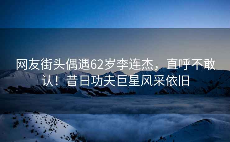 網(wǎng)友街頭偶遇62歲李連杰，直呼不敢認(rèn)！昔日功夫巨星風(fēng)采依舊