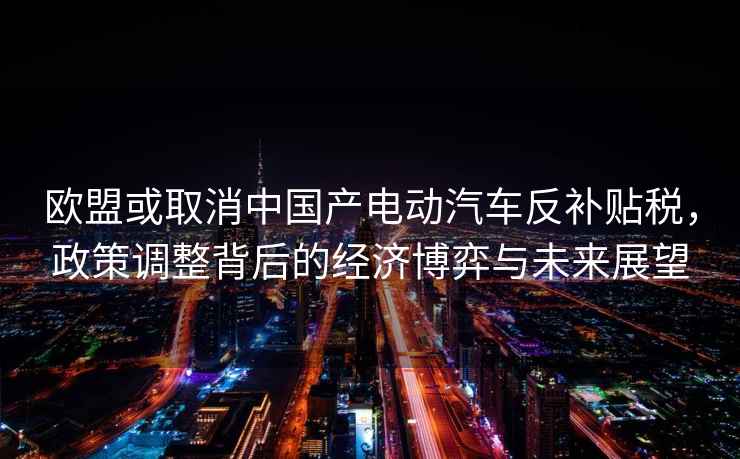 歐盟或取消中國產電動汽車反補貼稅，政策調整背后的經濟博弈與未來展望