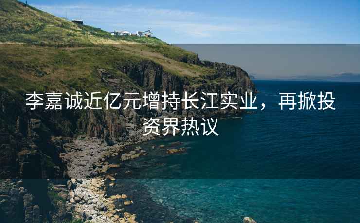 李嘉誠近億元增持長江實業，再掀投資界熱議