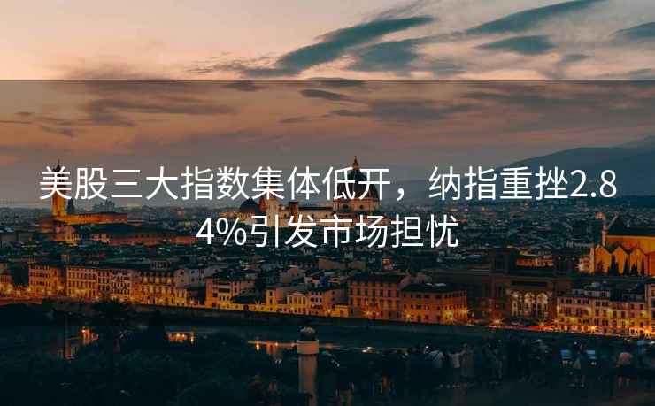 美股三大指數(shù)集體低開，納指重挫2.84%引發(fā)市場(chǎng)擔(dān)憂