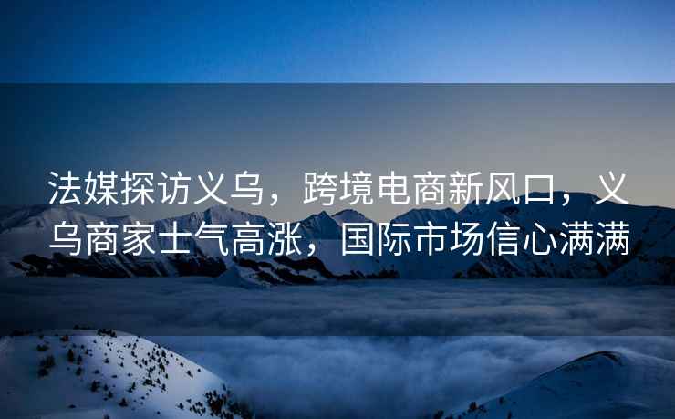 法媒探訪義烏，跨境電商新風口，義烏商家士氣高漲，國際市場信心滿滿