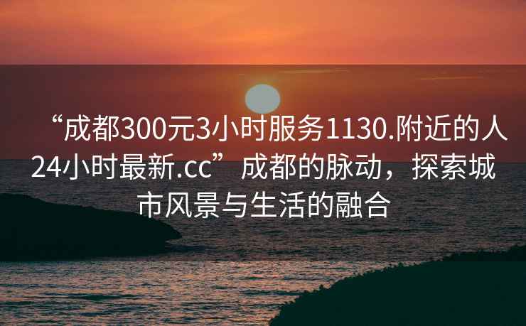 “成都300元3小時服務1130.附近的人24小時最新.cc”成都的脈動，探索城市風景與生活的融合