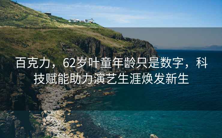 百克力，62歲葉童年齡只是數(shù)字，科技賦能助力演藝生涯煥發(fā)新生