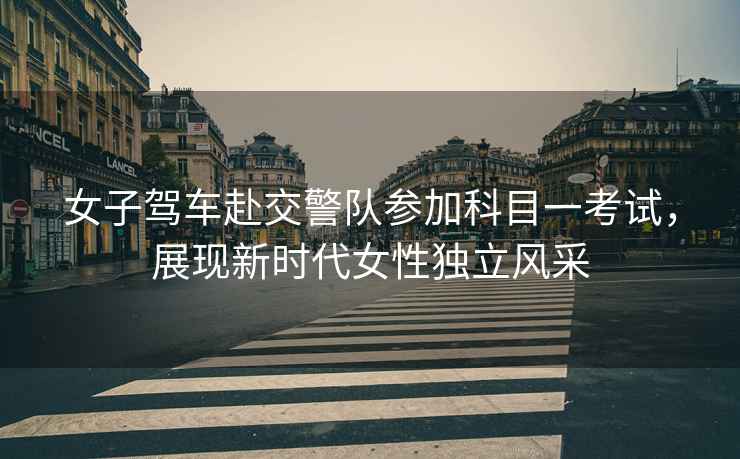 女子駕車赴交警隊參加科目一考試，展現新時代女性獨立風采
