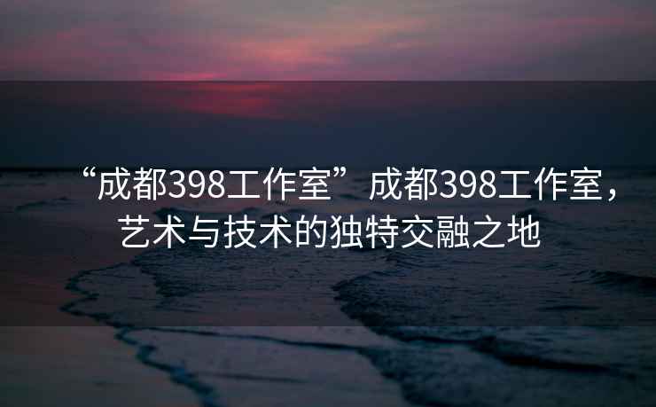 “成都398工作室”成都398工作室，藝術(shù)與技術(shù)的獨特交融之地