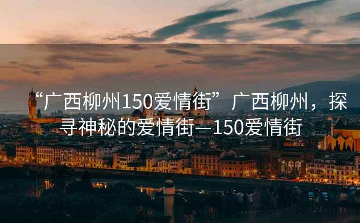 “廣西柳州150愛情街”廣西柳州，探尋神秘的愛情街—150愛情街