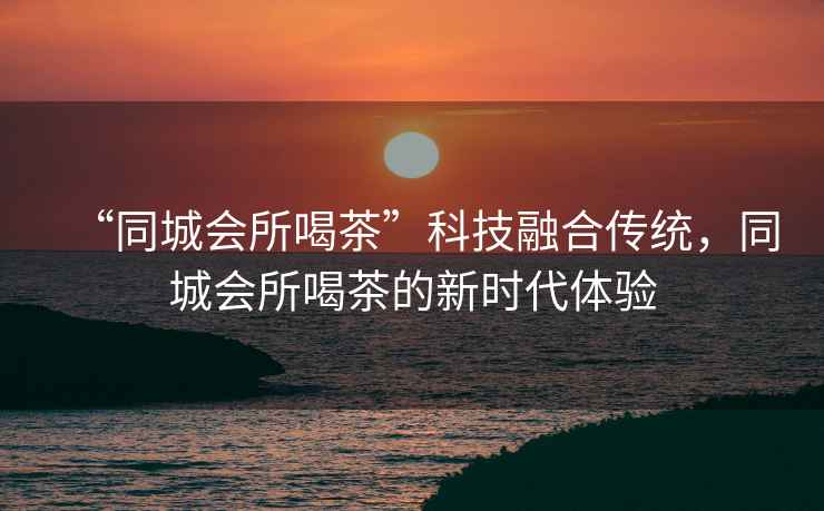 “同城會所喝茶”科技融合傳統(tǒng)，同城會所喝茶的新時代體驗