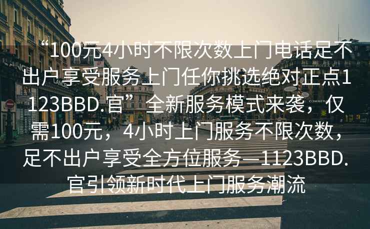 “100元4小時(shí)不限次數(shù)上門電話足不出戶享受服務(wù)上門任你挑選絕對(duì)正點(diǎn)1123BBD.官”全新服務(wù)模式來襲，僅需100元，4小時(shí)上門服務(wù)不限次數(shù)，足不出戶享受全方位服務(wù)—1123BBD.官引領(lǐng)新時(shí)代上門服務(wù)潮流