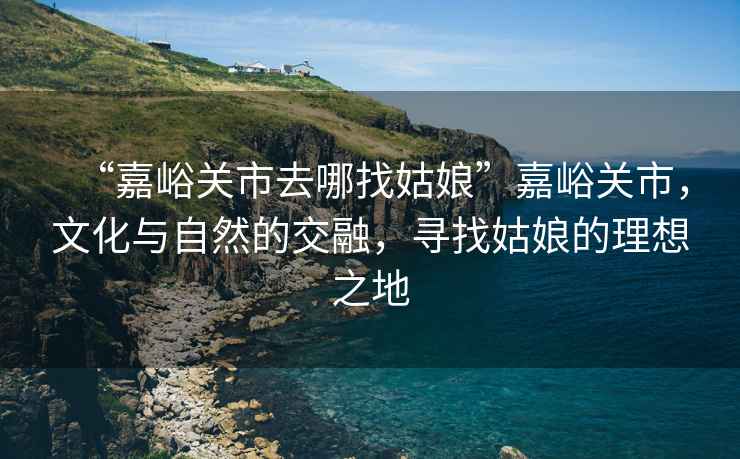 “嘉峪關市去哪找姑娘”嘉峪關市，文化與自然的交融，尋找姑娘的理想之地
