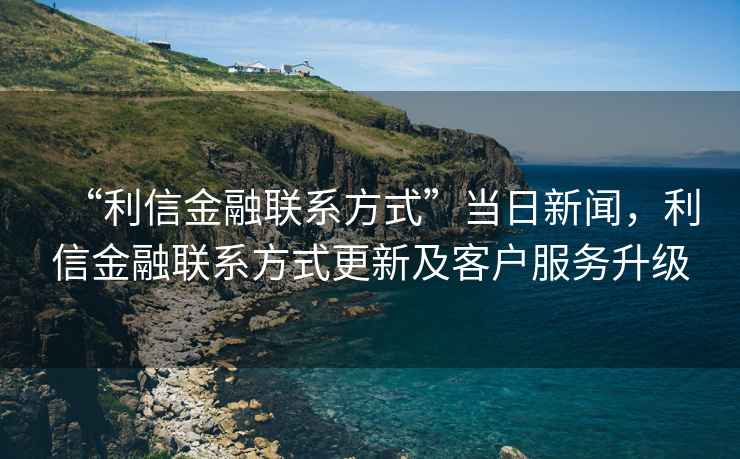 “利信金融聯系方式”當日新聞，利信金融聯系方式更新及客戶服務升級