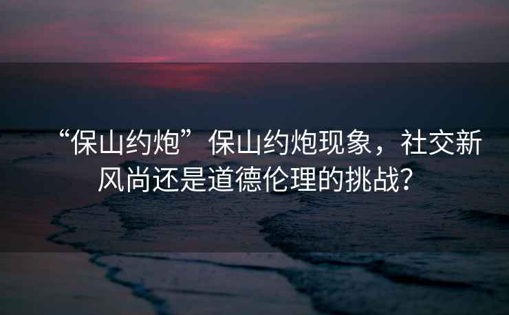 “保山約炮”保山約炮現象，社交新風尚還是道德倫理的挑戰？