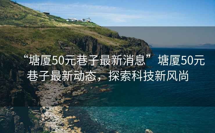 “塘廈50元巷子最新消息”塘廈50元巷子最新動態(tài)，探索科技新風尚