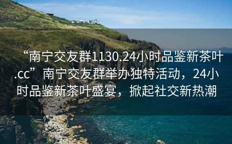 “南寧交友群1130.24小時品鑒新茶葉.cc”南寧交友群舉辦獨特活動，24小時品鑒新茶葉盛宴，掀起社交新熱潮