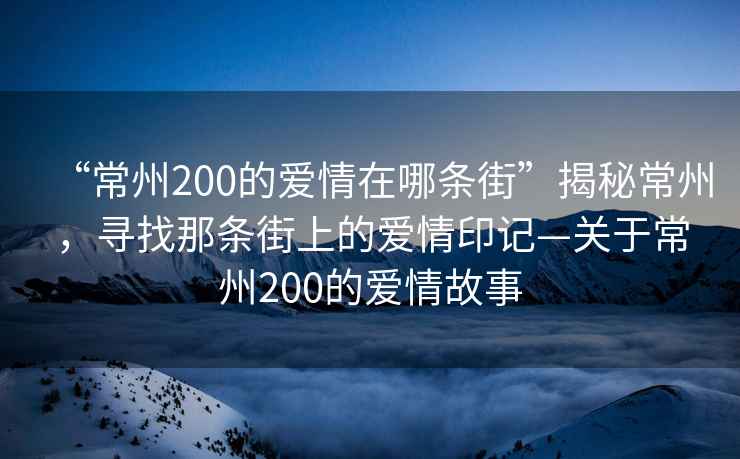 “常州200的愛情在哪條街”揭秘常州，尋找那條街上的愛情印記—關于常州200的愛情故事