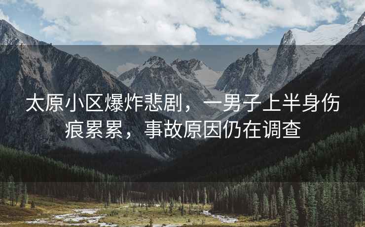 太原小區爆炸悲劇，一男子上半身傷痕累累，事故原因仍在調查