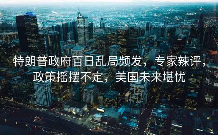 特朗普政府百日亂局頻發(fā)，專家辣評(píng)，政策搖擺不定，美國(guó)未來(lái)堪憂