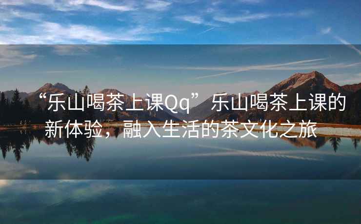 “樂山喝茶上課Qq”樂山喝茶上課的新體驗，融入生活的茶文化之旅