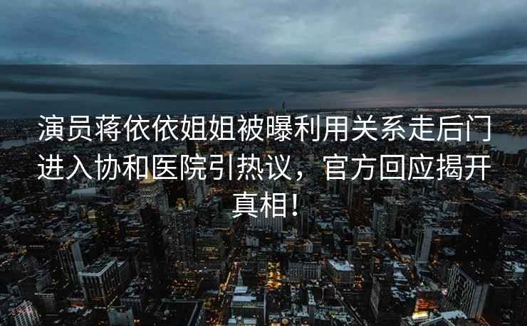 演員蔣依依姐姐被曝利用關(guān)系走后門(mén)進(jìn)入?yún)f(xié)和醫(yī)院引熱議，官方回應(yīng)揭開(kāi)真相！
