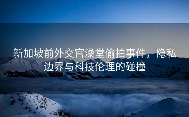 新加坡前外交官澡堂偷拍事件，隱私邊界與科技倫理的碰撞
