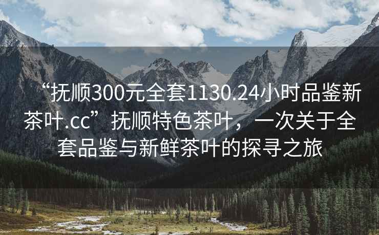 “撫順300元全套1130.24小時品鑒新茶葉.cc”撫順特色茶葉，一次關于全套品鑒與新鮮茶葉的探尋之旅