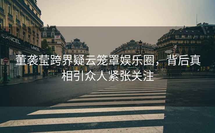 董襲瑩跨界疑云籠罩娛樂圈，背后真相引眾人緊張關注