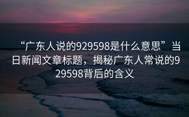 “廣東人說的929598是什么意思”當日新聞文章標題，揭秘廣東人常說的929598背后的含義