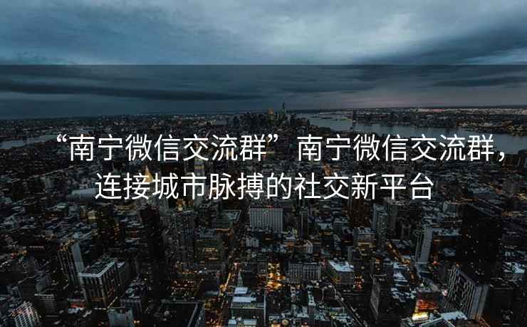 “南寧微信交流群”南寧微信交流群，連接城市脈搏的社交新平臺