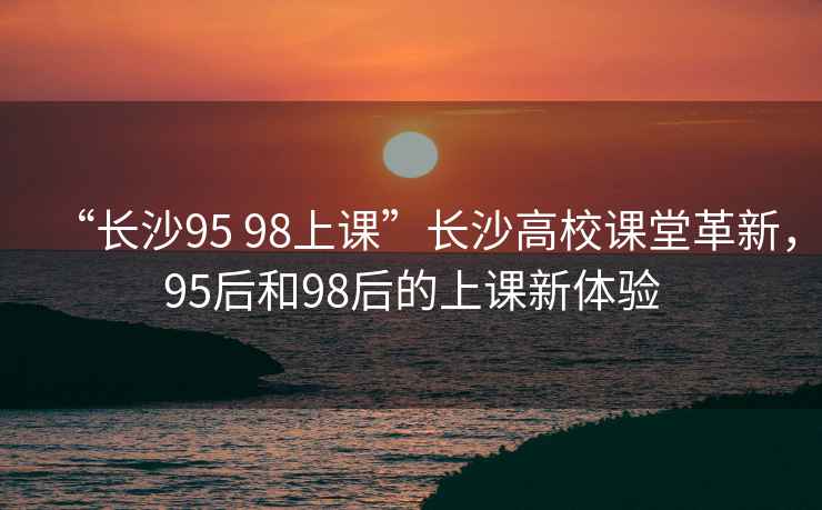 “長沙95 98上課”長沙高校課堂革新，95后和98后的上課新體驗