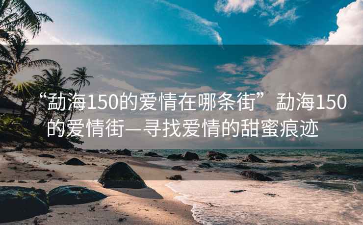 “勐海150的愛情在哪條街”勐海150的愛情街—尋找愛情的甜蜜痕跡