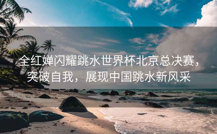 全紅嬋閃耀跳水世界杯北京總決賽，突破自我，展現(xiàn)中國跳水新風(fēng)采
