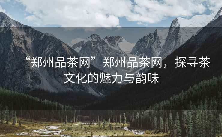 “鄭州品茶網”鄭州品茶網，探尋茶文化的魅力與韻味