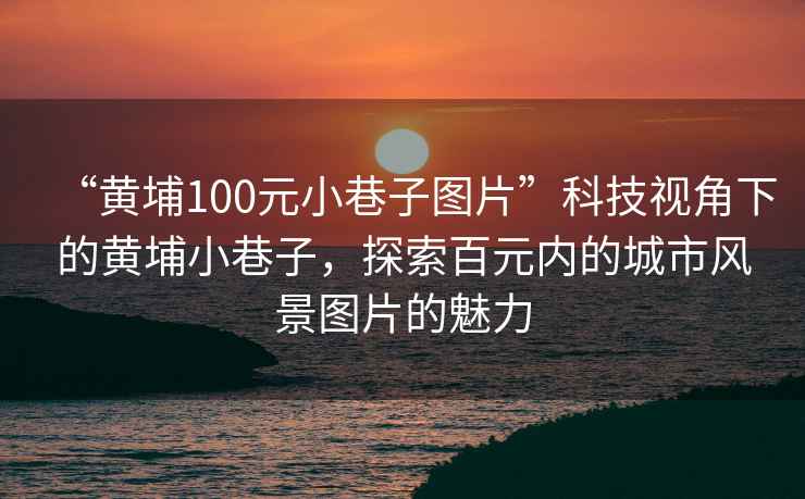 “黃埔100元小巷子圖片”科技視角下的黃埔小巷子，探索百元內(nèi)的城市風(fēng)景圖片的魅力
