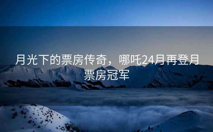 月光下的票房傳奇，哪吒24月再登月票房冠軍