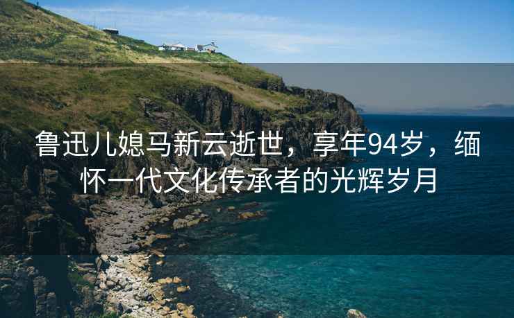 魯迅兒媳馬新云逝世，享年94歲，緬懷一代文化傳承者的光輝歲月