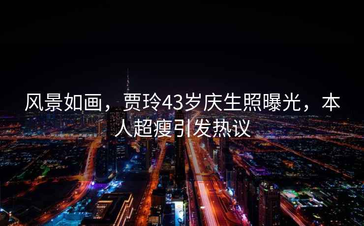 風景如畫，賈玲43歲慶生照曝光，本人超瘦引發熱議
