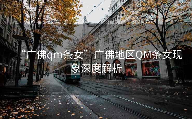 “廣佛qm條女”廣佛地區QM條女現象深度解析