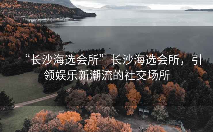 “長沙海選會所”長沙海選會所，引領娛樂新潮流的社交場所
