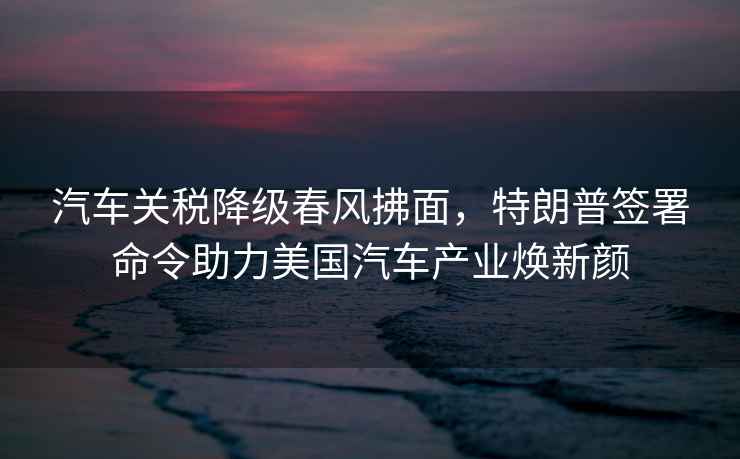 汽車關稅降級春風拂面，特朗普簽署命令助力美國汽車產業煥新顏