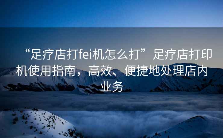 “足療店打fei機怎么打”足療店打印機使用指南，高效、便捷地處理店內業務