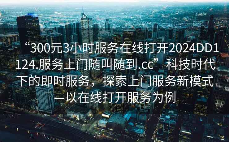 “300元3小時服務(wù)在線打開2024DD1124.服務(wù)上門隨叫隨到.cc”科技時代下的即時服務(wù)，探索上門服務(wù)新模式—以在線打開服務(wù)為例