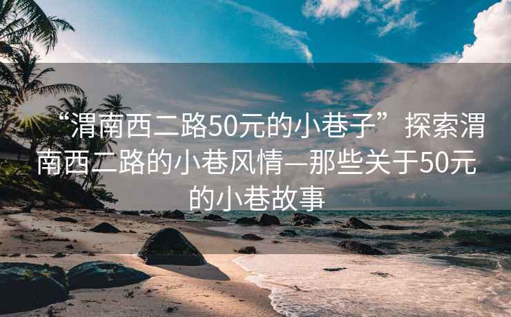 “渭南西二路50元的小巷子”探索渭南西二路的小巷風情—那些關于50元的小巷故事