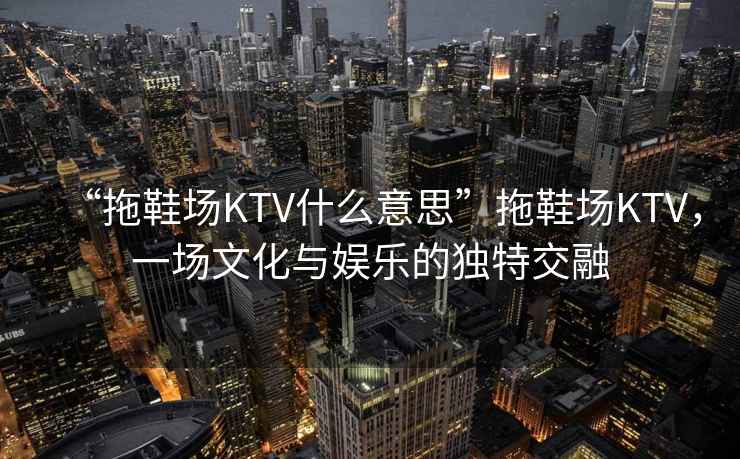 “拖鞋場KTV什么意思”拖鞋場KTV，一場文化與娛樂的獨特交融