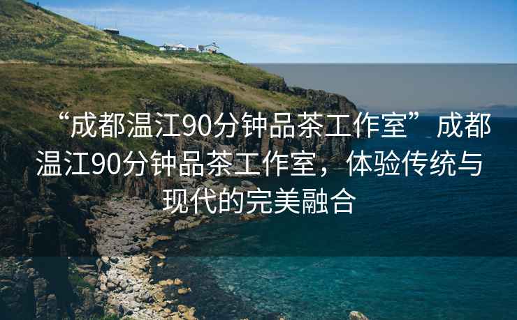 “成都溫江90分鐘品茶工作室”成都溫江90分鐘品茶工作室，體驗傳統與現代的完美融合