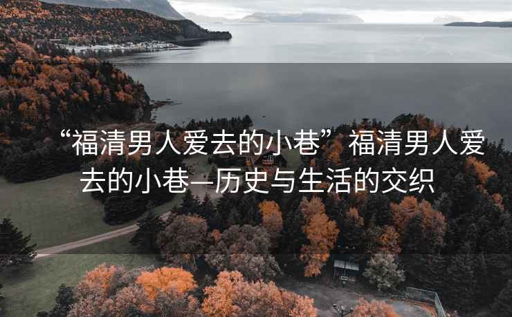 “福清男人愛去的小巷”福清男人愛去的小巷—歷史與生活的交織