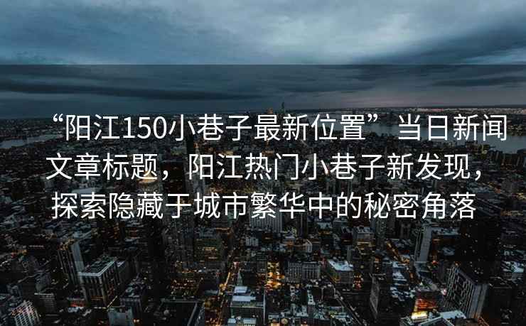 “陽江150小巷子最新位置”當日新聞文章標題，陽江熱門小巷子新發現，探索隱藏于城市繁華中的秘密角落