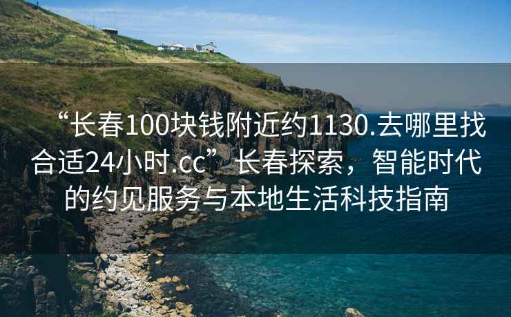 “長春100塊錢附近約1130.去哪里找合適24小時.cc”長春探索，智能時代的約見服務(wù)與本地生活科技指南